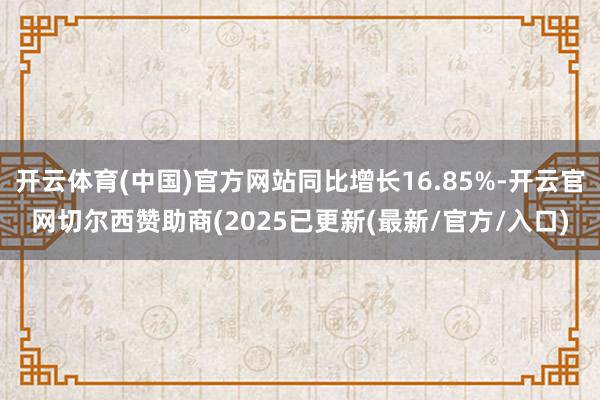 开云体育(中国)官方网站同比增长16.85%-开云官网切尔西赞助商(2025已更新(最新/官方/入口)
