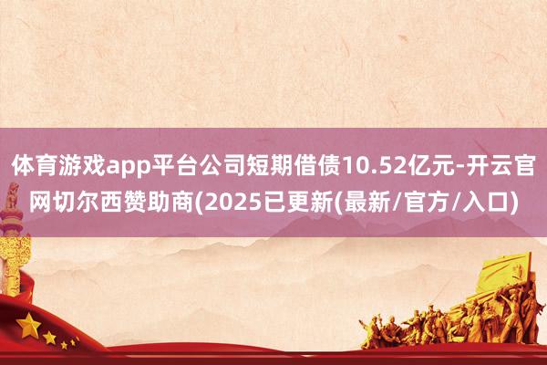 体育游戏app平台公司短期借债10.52亿元-开云官网切尔西赞助商(2025已更新(最新/官方/入口)