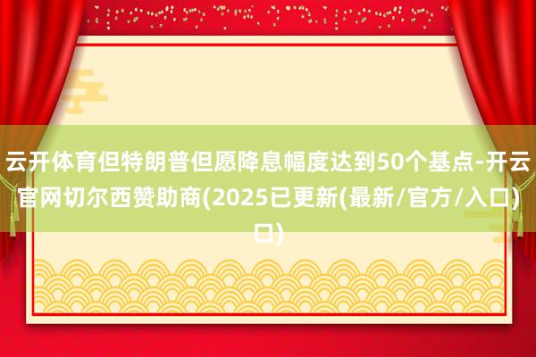 云开体育但特朗普但愿降息幅度达到50个基点-开云官网切尔西赞助商(2025已更新(最新/官方/入口)