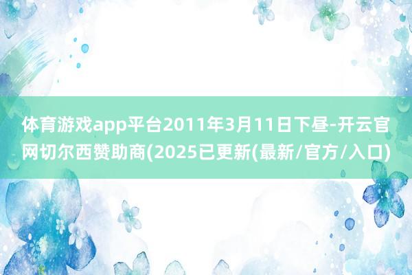 体育游戏app平台 2011年3月11日下昼-开云官网切尔西赞助商(2025已更新(最新/官方/入口)