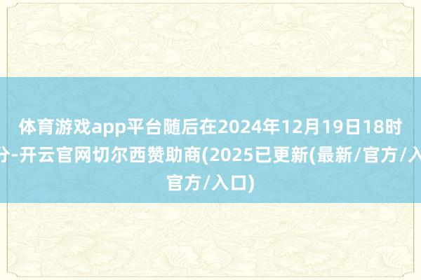 体育游戏app平台随后在2024年12月19日18时18分-开云官网切尔西赞助商(2025已更新(最新/官方/入口)