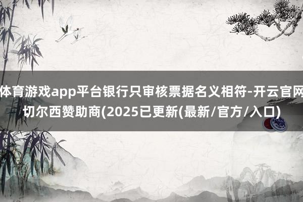 体育游戏app平台银行只审核票据名义相符-开云官网切尔西赞助商(2025已更新(最新/官方/入口)