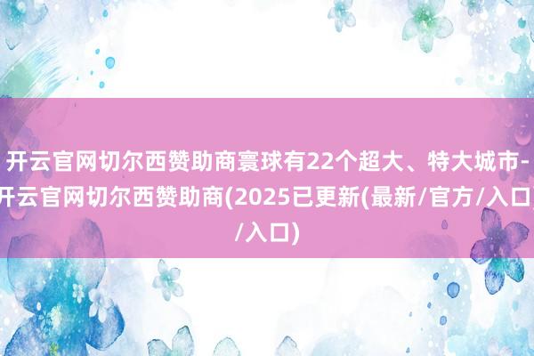 开云官网切尔西赞助商寰球有22个超大、特大城市-开云官网切尔西赞助商(2025已更新(最新/官方/入口)