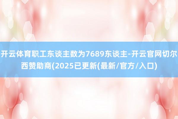 开云体育职工东谈主数为7689东谈主-开云官网切尔西赞助商(2025已更新(最新/官方/入口)