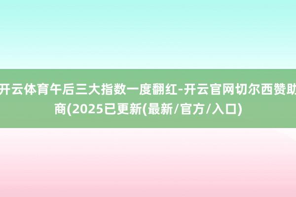 开云体育午后三大指数一度翻红-开云官网切尔西赞助商(2025已更新(最新/官方/入口)