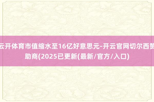 云开体育市值缩水至16亿好意思元-开云官网切尔西赞助商(2025已更新(最新/官方/入口)