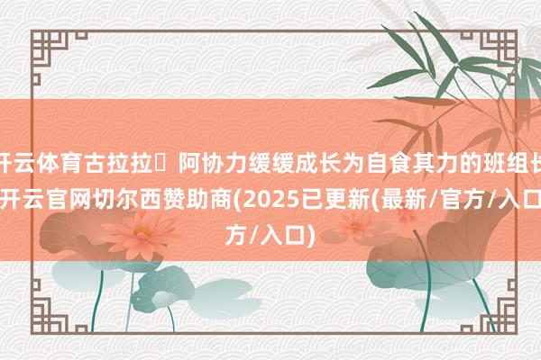 开云体育古拉拉・阿协力缓缓成长为自食其力的班组长-开云官网切尔西赞助商(2025已更新(最新/官方/入口)