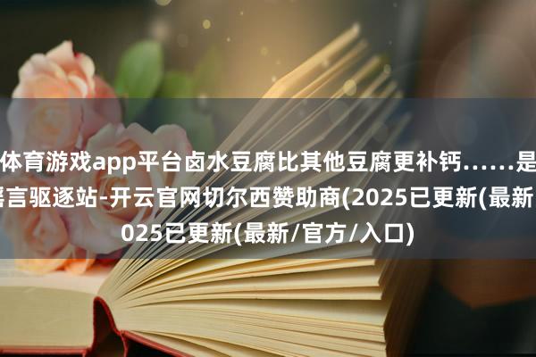 体育游戏app平台卤水豆腐比其他豆腐更补钙……是确凿假？| 谣言驱逐站-开云官网切尔西赞助商(2025已更新(最新/官方/入口)