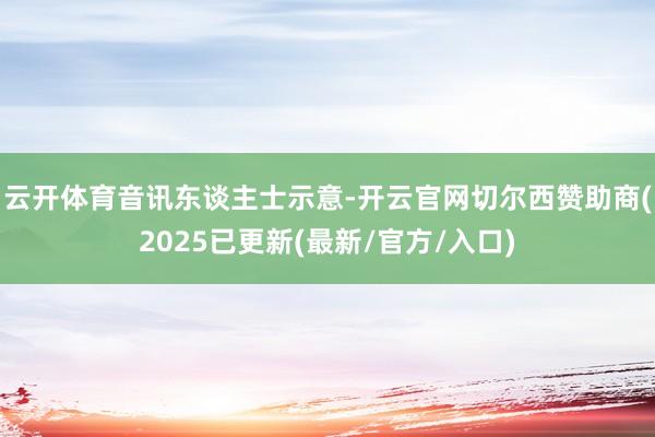 云开体育 音讯东谈主士示意-开云官网切尔西赞助商(2025已更新(最新/官方/入口)