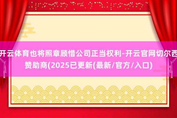 开云体育也将照章顾惜公司正当权利-开云官网切尔西赞助商(2025已更新(最新/官方/入口)