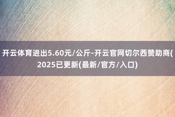 开云体育进出5.60元/公斤-开云官网切尔西赞助商(2025已更新(最新/官方/入口)