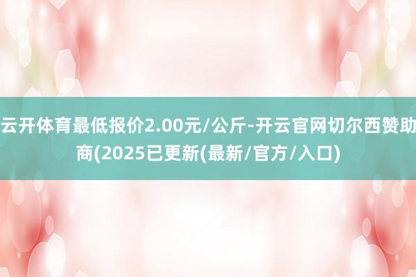 云开体育最低报价2.00元/公斤-开云官网切尔西赞助商(2025已更新(最新/官方/入口)