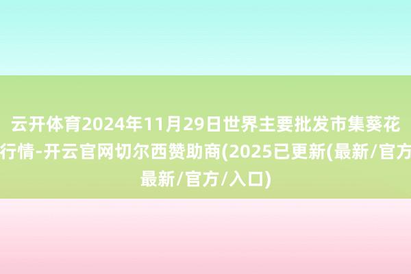 云开体育2024年11月29日世界主要批发市集葵花油价钱行情-开云官网切尔西赞助商(2025已更新(最新/官方/入口)
