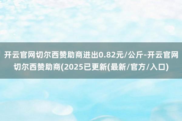 开云官网切尔西赞助商进出0.82元/公斤-开云官网切尔西赞助商(2025已更新(最新/官方/入口)