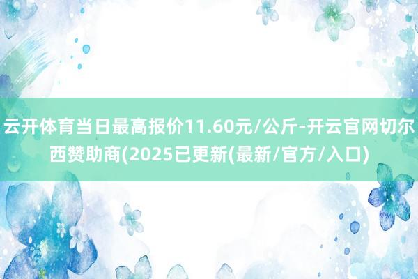 云开体育当日最高报价11.60元/公斤-开云官网切尔西赞助商(2025已更新(最新/官方/入口)