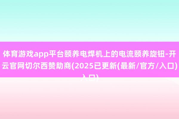 体育游戏app平台颐养电焊机上的电流颐养旋钮-开云官网切尔西赞助商(2025已更新(最新/官方/入口)