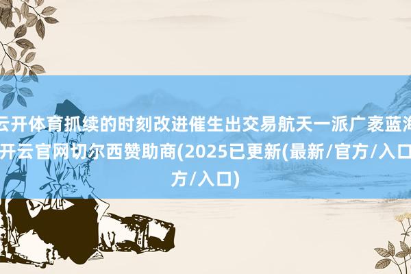 云开体育抓续的时刻改进催生出交易航天一派广袤蓝海-开云官网切尔西赞助商(2025已更新(最新/官方/入口)