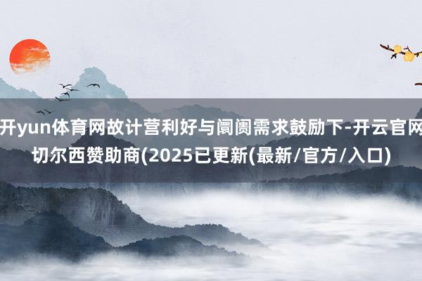 开yun体育网故计营利好与阛阓需求鼓励下-开云官网切尔西赞助商(2025已更新(最新/官方/入口)