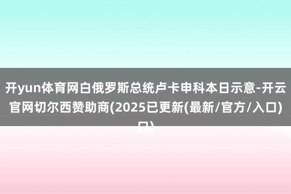 开yun体育网白俄罗斯总统卢卡申科本日示意-开云官网切尔西赞助商(2025已更新(最新/官方/入口)