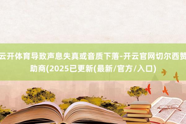 云开体育导致声息失真或音质下落-开云官网切尔西赞助商(2025已更新(最新/官方/入口)