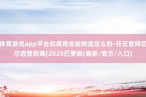 体育游戏app平台你得用安能物流这么的-开云官网切尔西赞助商(2025已更新(最新/官方/入口)