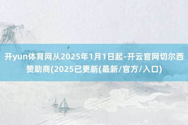 开yun体育网从2025年1月1日起-开云官网切尔西赞助商(2025已更新(最新/官方/入口)