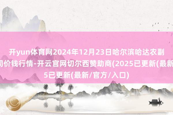 开yun体育网2024年12月23日哈尔滨哈达农副家具有限公司价钱行情-开云官网切尔西赞助商(2025已更新(最新/官方/入口)