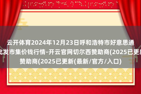 云开体育2024年12月23日呼和浩特市好意思通首府无公害农产物批发市集价钱行情-开云官网切尔西赞助商(2025已更新(最新/官方/入口)