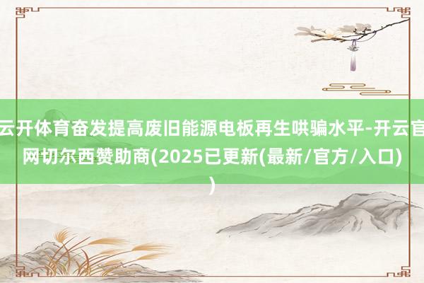 云开体育奋发提高废旧能源电板再生哄骗水平-开云官网切尔西赞助商(2025已更新(最新/官方/入口)