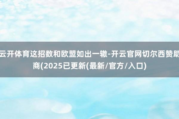 云开体育这招数和欧盟如出一辙-开云官网切尔西赞助商(2025已更新(最新/官方/入口)