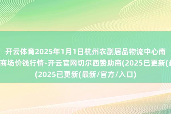 开云体育2025年1月1日杭州农副居品物流中心南庄兜农居品批发商场价钱行情-开云官网切尔西赞助商(2025已更新(最新/官方/入口)