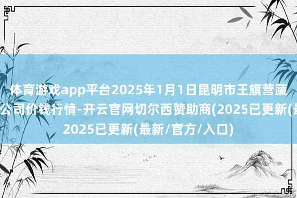 体育游戏app平台2025年1月1日昆明市王旗营蔬菜批发市集有限公司价钱行情-开云官网切尔西赞助商(2025已更新(最新/官方/入口)