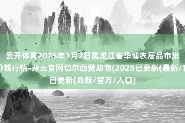 云开体育2025年1月2日黑龙江省华博农居品市集有限公司价钱行情-开云官网切尔西赞助商(2025已更新(最新/官方/入口)