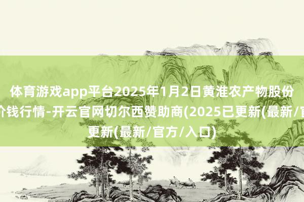 体育游戏app平台2025年1月2日黄淮农产物股份有限公司价钱行情-开云官网切尔西赞助商(2025已更新(最新/官方/入口)