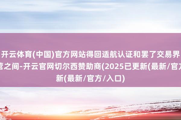开云体育(中国)官方网站得回适航认证和罢了交易界限化运营之间-开云官网切尔西赞助商(2025已更新(最新/官方/入口)