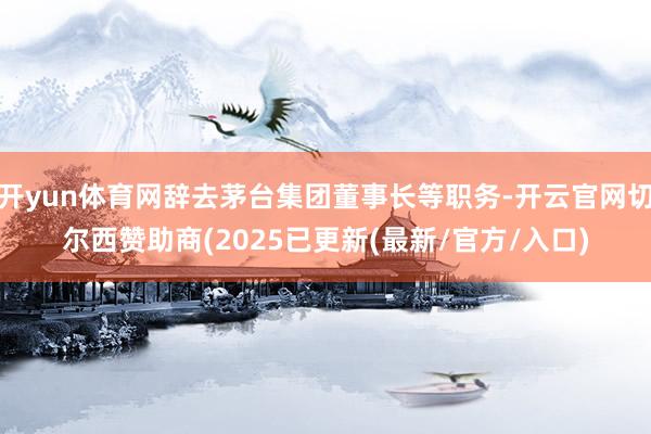 开yun体育网辞去茅台集团董事长等职务-开云官网切尔西赞助商(2025已更新(最新/官方/入口)