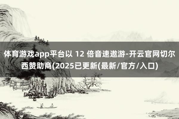 体育游戏app平台以 12 倍音速遨游-开云官网切尔西赞助商(2025已更新(最新/官方/入口)