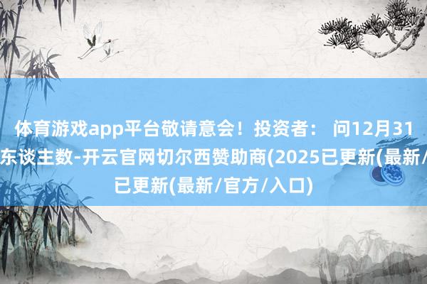 体育游戏app平台敬请意会!投资者: 问12月31日盘后鼓励东谈主数-开云官网切尔西赞助商(2025已更新(最新/官方/入口)