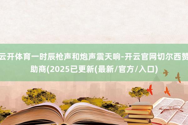 云开体育一时辰枪声和炮声震天响-开云官网切尔西赞助商(2025已更新(最新/官方/入口)