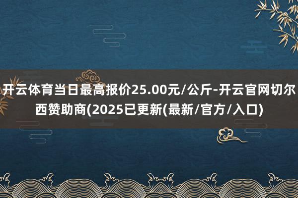 开云体育当日最高报价25.00元/公斤-开云官网切尔西赞助商(2025已更新(最新/官方/入口)