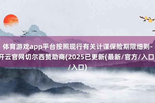 体育游戏app平台按照现行有关计谋保险期限细则-开云官网切尔西赞助商(2025已更新(最新/官方/入口)