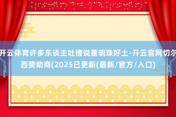 开云体育许多东谈主吐槽说董明珠好土-开云官网切尔西赞助商(2025已更新(最新/官方/入口)
