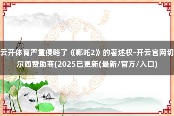 云开体育严重侵略了《哪吒2》的著述权-开云官网切尔西赞助商(2025已更新(最新/官方/入口)