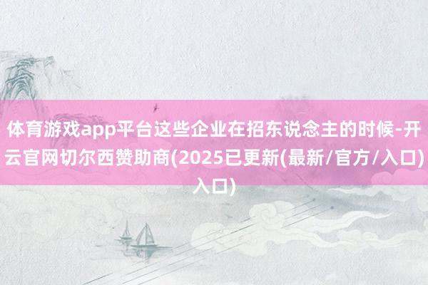 体育游戏app平台这些企业在招东说念主的时候-开云官网切尔西赞助商(2025已更新(最新/官方/入口)