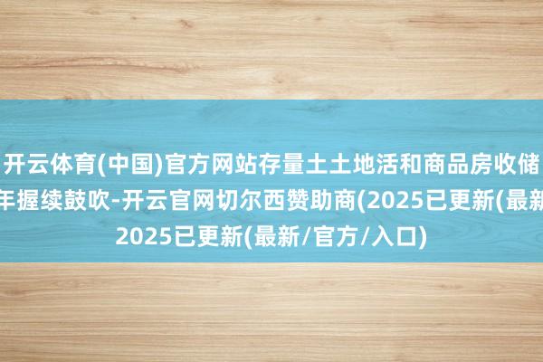 开云体育(中国)官方网站存量土土地活和商品房收储有望在2025年握续鼓吹-开云官网切尔西赞助商(2025已更新(最新/官方/入口)