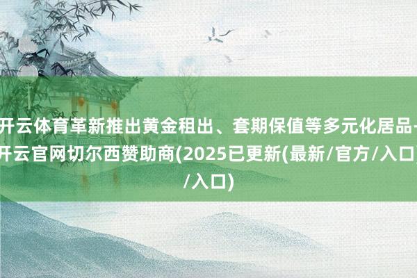 开云体育革新推出黄金租出、套期保值等多元化居品-开云官网切尔西赞助商(2025已更新(最新/官方/入口)