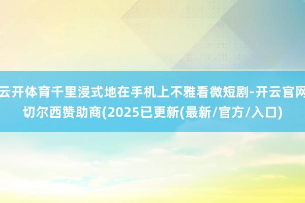 云开体育千里浸式地在手机上不雅看微短剧-开云官网切尔西赞助商(2025已更新(最新/官方/入口)