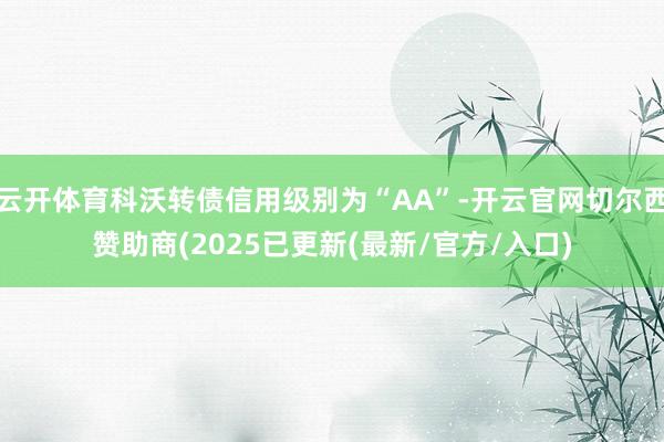 云开体育科沃转债信用级别为“AA”-开云官网切尔西赞助商(2025已更新(最新/官方/入口)