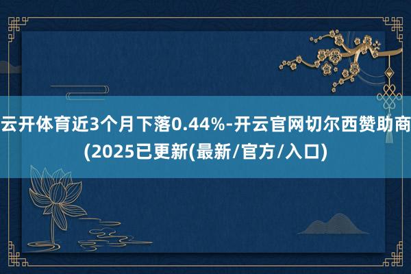 云开体育近3个月下落0.44%-开云官网切尔西赞助商(2025已更新(最新/官方/入口)