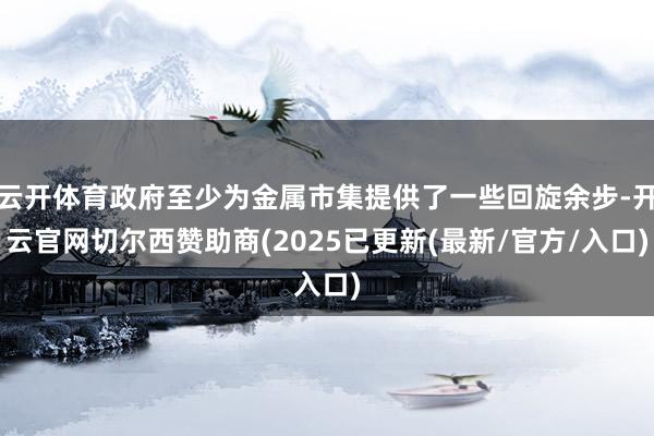 云开体育政府至少为金属市集提供了一些回旋余步-开云官网切尔西赞助商(2025已更新(最新/官方/入口)
